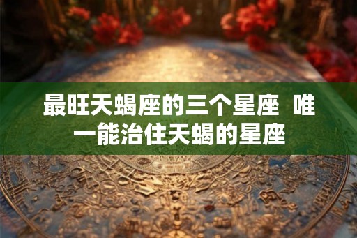最旺天蝎座的三个星座  唯一能治住天蝎的星座