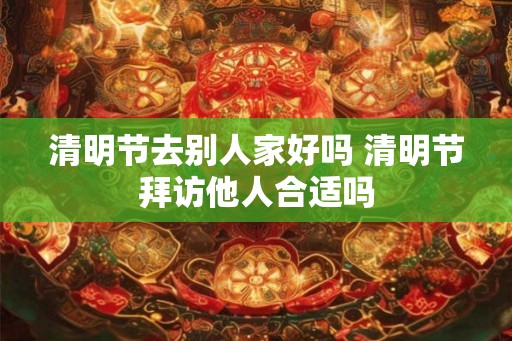 清明节去别人家好吗 清明节拜访他人合适吗