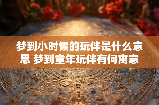 梦到小时候的玩伴是什么意思 梦到童年玩伴有何寓意