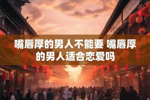 嘴唇厚的男人不能要 嘴唇厚的男人适合恋爱吗