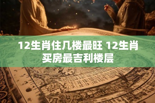 12生肖住几楼最旺 12生肖买房最吉利楼层
