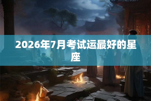 2026年7月考试运最好的星座 2026年7月考试运最好的星座
