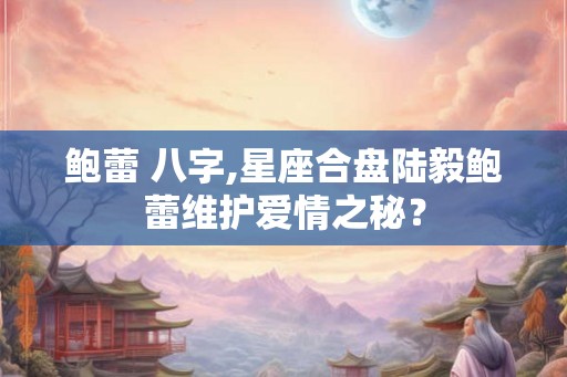鲍蕾 八字,星座合盘陆毅鲍蕾维护爱情之秘？