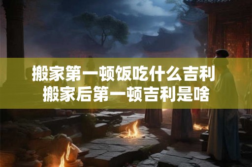 搬家第一顿饭吃什么吉利 搬家后第一顿吉利是啥 搬家第一顿饭吃什么吉利 搬家后第一顿吉利是啥