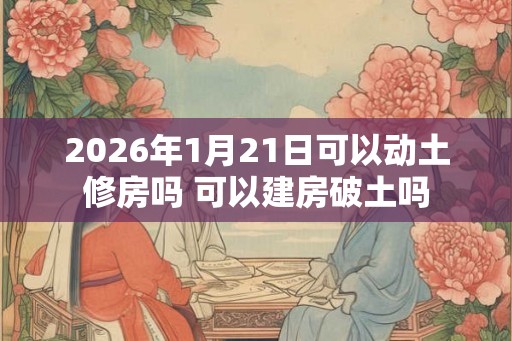 2026年1月21日可以动土修房吗 可以建房破土吗