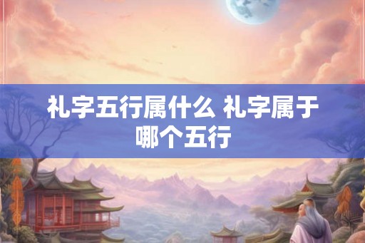 礼字五行属什么 礼字属于哪个五行 礼字五行属什么 礼字属于哪个五行