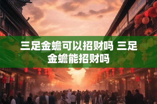 三足金蟾可以招财吗 三足金蟾能招财吗