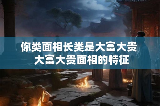 你类面相长类是大富大贵  大富大贵面相的特征