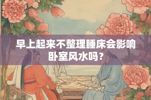 早上起来不整理睡床会影响卧室风水吗？