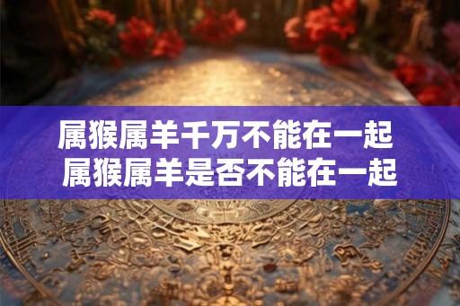 属猴属羊千万不能在一起 属猴属羊是否不能在一起