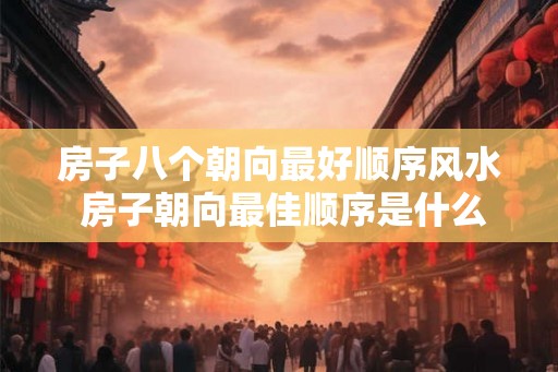 房子八个朝向最好顺序风水 房子朝向最佳顺序是什么 房子八个朝向最好顺序风水 房子朝向最佳顺序是什么