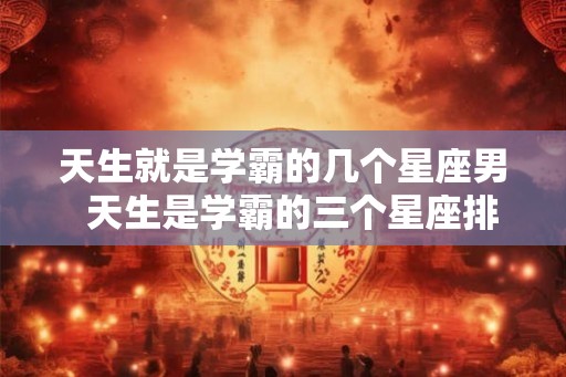 天生就是学霸的几个星座男  天生是学霸的三个星座排名