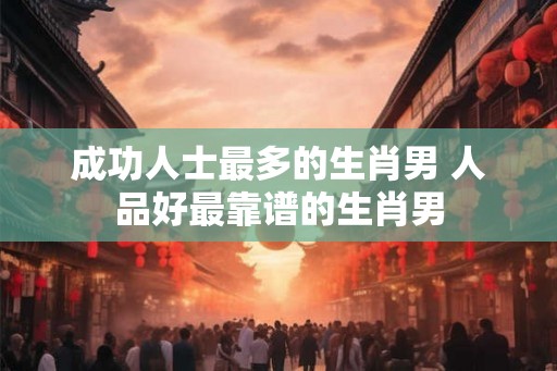 成功人士最多的生肖男 人品好最靠谱的生肖男