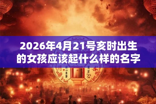 2026年4月21号亥时出生的女孩应该起什么样的名字