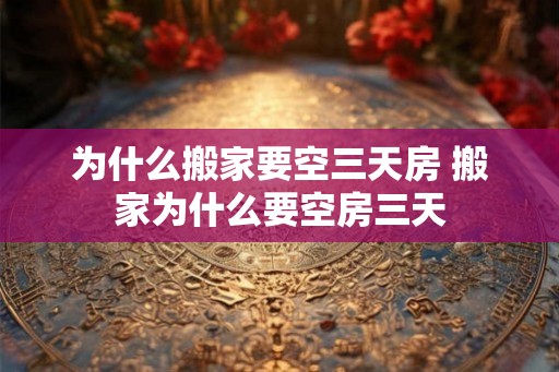 为什么搬家要空三天房 搬家为什么要空房三天