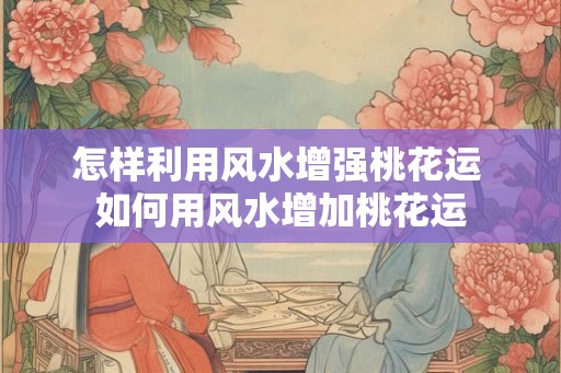 怎样利用风水增强桃花运 如何用风水增加桃花运