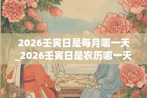 2026壬寅日是每月哪一天_2026壬寅日是农历哪一天