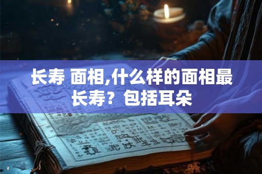 长寿 面相,什么样的面相最长寿？包括耳朵