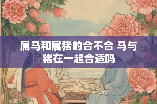 属马和属猪的合不合 马与猪在一起合适吗