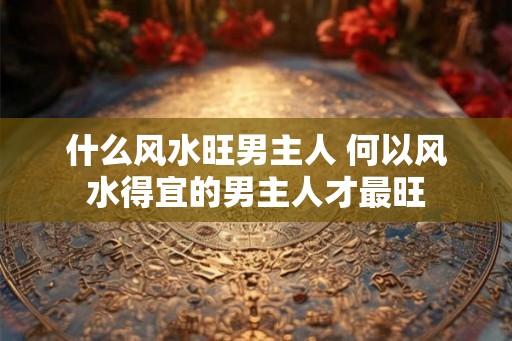 什么风水旺男主人 何以风水得宜的男主人才最旺