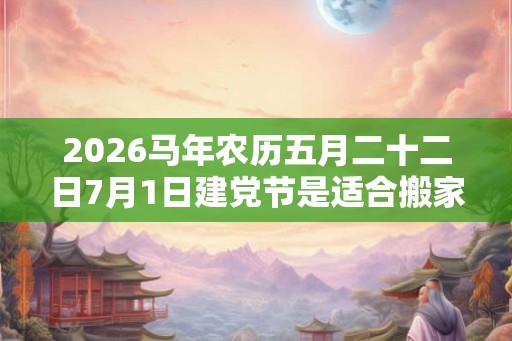 2026马年农历五月二十二日7月1日建党节是适合搬家乔迁的日子吗？