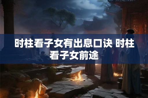 时柱看子女有出息口诀 时柱看子女前途 时柱看子女有出息口诀 时柱看子女前途