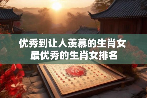 优秀到让人羡慕的生肖女 最优秀的生肖女排名
