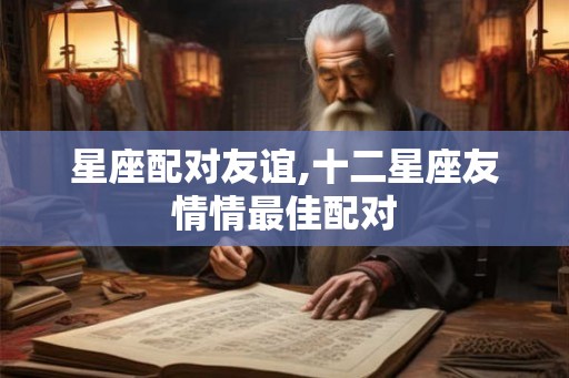星座配对友谊,十二星座友情情最佳配对