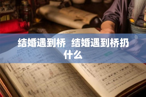 结婚遇到桥 结婚遇到桥扔什么 结婚遇到桥 结婚遇到桥扔什么
