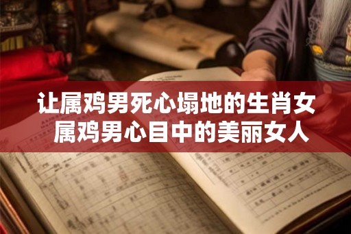 让属鸡男死心塌地的生肖女  属鸡男心目中的美丽女人