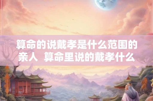算命的说戴孝是什么范围的亲人  算命里说的戴孝什么关系需要戴孝