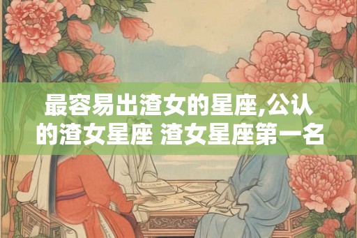 最容易出渣女的星座,公认的渣女星座 渣女星座第一名