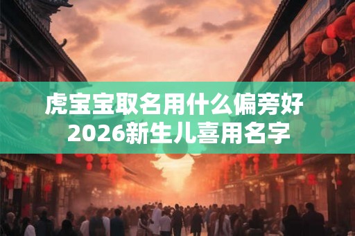 虎宝宝取名用什么偏旁好 2026新生儿喜用名字 虎宝宝取名用什么偏旁好 2026新生儿喜用名字