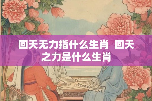 回天无力指什么生肖  回天之力是什么生肖