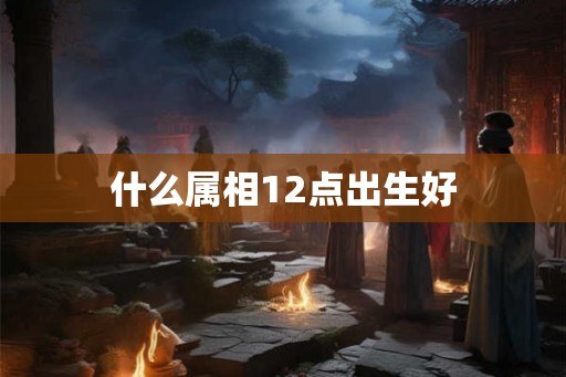 什么属相12点出生好 什么属相12点出生好