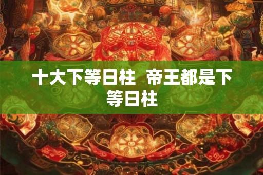 十大下等日柱 帝王都是下等日柱 十大下等日柱 帝王都是下等日柱
