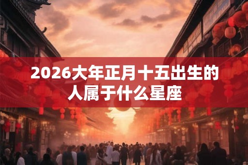 2026大年正月十五出生的人属于什么星座