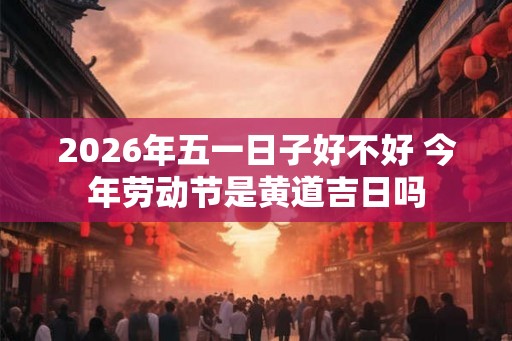 2026年五一日子好不好 今年劳动节是黄道吉日吗