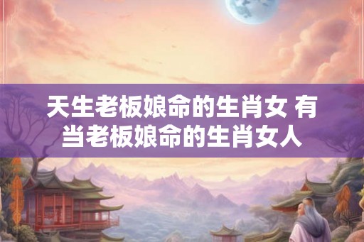 天生老板娘命的生肖女 有当老板娘命的生肖女人 天生老板娘命的生肖女 有当老板娘命的生肖女人