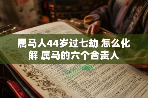 属马人44岁过七劫 怎么化解 属马的六个合贵人