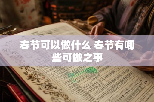 春节可以做什么 春节有哪些可做之事 春节可以做什么 春节有哪些可做之事