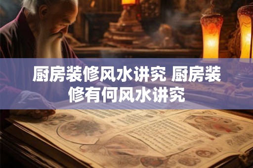 厨房装修风水讲究 厨房装修有何风水讲究 厨房装修风水讲究 厨房装修有何风水讲究