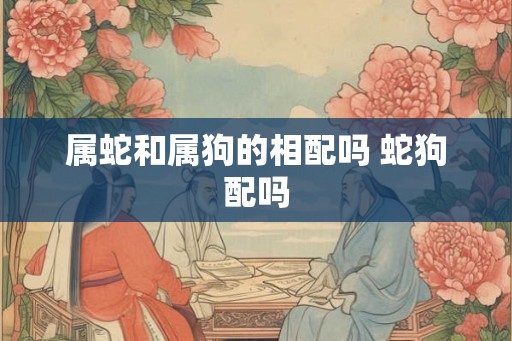 属蛇和属狗的相配吗 蛇狗配吗