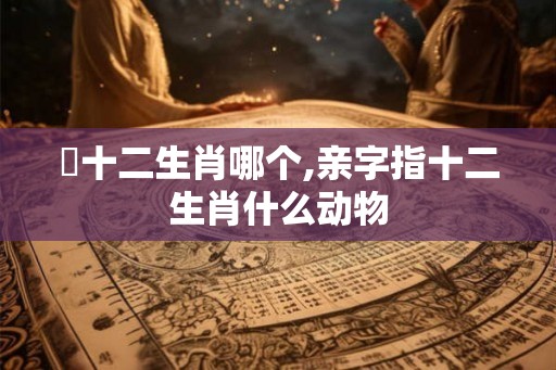親十二生肖哪个,亲字指十二生肖什么动物