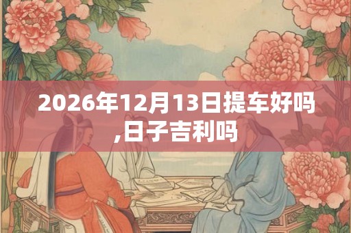 2026年12月13日提车好吗,日子吉利吗 2026年12月13日提车好吗,日子吉利吗
