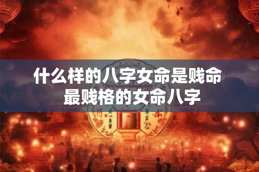 什么样的八字女命是贱命 最贱格的女命八字 什么样的八字女命是贱命 最贱格的女命八字