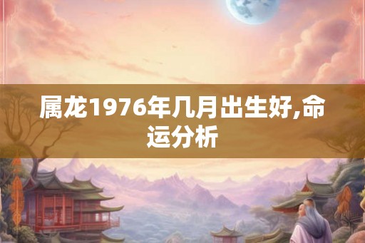 属龙1976年几月出生好,命运分析 属龙1976年几月出生好,命运分析