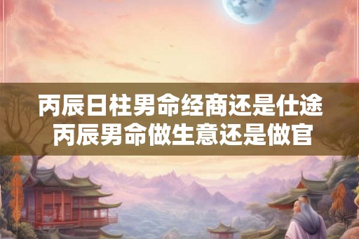 丙辰日柱男命经商还是仕途 丙辰男命做生意还是做官