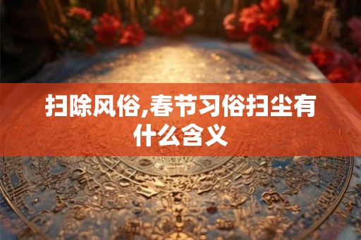 扫除风俗,春节习俗扫尘有什么含义