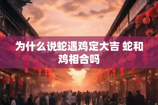 为什么说蛇遇鸡定大吉 蛇和鸡相合吗